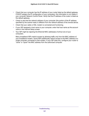 Page 187Troubleshooting 
187  Nighthawk X6 AC3200 Tri-Band WiFi Router
•Check that your computer has the IP address of your router listed as the default gateway. 
If DHCP assigns the IP configuration of your computers, this information is not visible in 
your computer Network Control Panel. Verify that the IP address of the router is listed as 
the default gateway.
•Check to see that the network address of your computer (the portion of the IP address 
specified by the subnet mask) is different from the network...