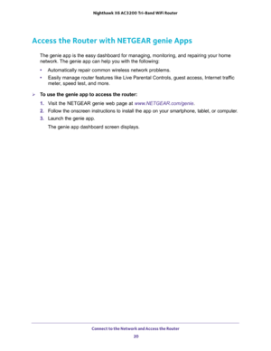 Page 20Connect to the Network and Access the Router 
20 Nighthawk  X6 AC3200 Tri-Band WiFi Router 
Access the Router with NETGEAR genie Apps
The genie app is the easy dashboard for managing, monitoring, and repairing your home 
network. The genie app can help you with the following:
•Automatically repair common wireless network problems.
•Easily manage router features like Live Parental Controls, guest access, Internet traffic 
meter, speed test, and more.
To use the genie app to access the router:
1. Visit...