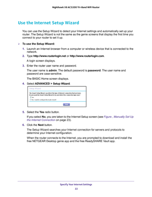 Page 22Specify Your Internet Settings 22
Nighthawk
 X6 AC3200
 Tri-Band WiFi  Router 
Use the Internet Setup Wizard
You can use the Setup Wizard to detect your Internet settings and automat\
ically set up your 
router. The Setup Wizard is not the same as the genie screens that display the f\
irst time you 
connect to your router to set it up.
To use the Setup Wizard:
1.  Launch an Internet browser from a computer or wireless device that is co\
nnected to the 
network.
2.  T
ype  http://www.routerlogin.net  or...