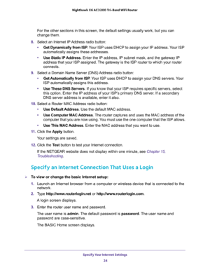 Page 24Specify Your Internet Settings 
24 Nighthawk  X6 AC3200 Tri-Band WiFi Router 
For the other sections in this screen, the default settings usually work, but you can 
change them.
8. Select an Internet IP Address radio button:
•Get Dynamically from ISP. Your ISP uses DHCP to assign your IP address. Your ISP 
automatically assigns these addresses.
•Use Static IP Address. Enter the IP address, IP subnet mask, and the gateway IP 
address that your ISP assigned. The gateway is the ISP router to which your...