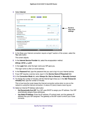 Page 25Specify Your Internet Settings 25
 Nighthawk
 X6 AC3200  Tri-Band WiFi  Router
4. Select  Internet.
Scroll to 
view more 
settings
5. In the Does your Internet connection require a login? section of the scr\
een, s elect the 
Ye s  radio button.
The screen adjusts.
6.  In the Internet Service Provider  list, select the encapsulation method:
PPPoE, PPTP , or L2TP.
7.  In the Login field, enter the login name your ISP gave you. 
This login name is often an email address.
8.  In the Password  field, type...