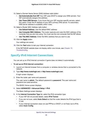 Page 26Specify Your Internet Settings 
26 Nighthawk  X6 AC3200 Tri-Band WiFi Router 
13. Select a Domain Name Server (DNS) Address radio button:
•Get Automatically from ISP. Your ISP uses DHCP to assign your DNS servers. Your 
ISP automatically assigns this address. 
•Use These DNS Servers. If you know that your ISP requires specific servers, select 
this option. Enter the IP address of your ISP’s primary DNS server. If a secondary 
DNS server address is available, enter it also. 
14. Select a Router MAC...