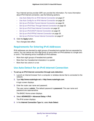 Page 27Specify Your Internet Settings 
27  Nighthawk X6 AC3200 Tri-Band WiFi Router
Your Internet service provider (ISP) can provide this information. For more information 
about IPv6 Internet connection, see the following sections.
-Use Auto Detect for an IPv6 Internet Connection on page 27
-Use Auto Config for an IPv6 Internet Connection on page 29
-Set Up an IPv6 6to4 Tunnel Internet Connection on page 30
-Set Up an IPv6 Pass Through Internet Connection on page 32
-Set Up an IPv6 Fixed Internet Connection on...