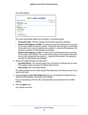 Page 28Specify Your Internet Settings 28
Nighthawk
 X6 AC3200
 Tri-Band WiFi  Router 
The screen adjusts:
The router automatically detects the information in the following fields\
:
• Connection T
 ype. This field indicates the connection type that is detected.
• Router
’s IPv6 Address on WAN . This field shows the IPv6 address that is acquired 
for the router’s WAN (or Internet) interface. The number after the slash (/) is the length 
of the prefix, which is also indicated by the underline (_) under the \
IPv6...