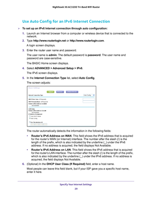 Page 29Specify Your Internet Settings 29
 Nighthawk
 X6 AC3200  Tri-Band WiFi  Router
Use Auto Config for an IPv6 Internet Connection
To set up an IPv6 Internet connection through auto configuration:
1. Launch an Internet browser from a computer or wireless device that is co\
nnected to the 
network.
2.  T
ype  http://www.routerlogin.net  or http://www.routerlogin.com .
A login screen displays.
3.  Enter the router user name and password.
The user name is  admin. 
 The default password is password. The user...