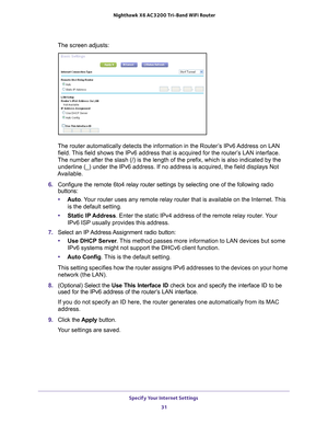 Page 31Specify Your Internet Settings 31
 Nighthawk
 X6 AC3200  Tri-Band WiFi  Router
The screen adjusts:
The router automatically detects the information in the Router’s IPv6 Address on LAN 
field. This field shows the IPv6 address that is acquired for the router’s LAN interface. 
The number after the slash (/) is the length of the prefix, which is a\
lso indicated by the  underline (_) under the IPv6 address. If no address is acquired, the f\
ield displays Not 
Available.
6.  Configure the remote 6to4 relay...