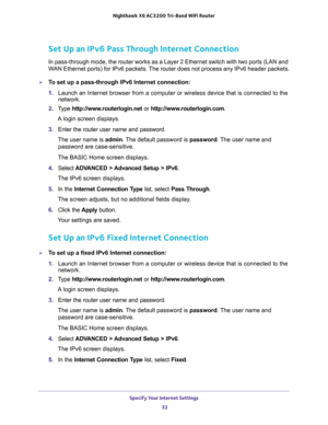 Page 32Specify Your Internet Settings 
32 Nighthawk  X6 AC3200 Tri-Band WiFi Router 
Set Up an IPv6 Pass Through Internet Connection
In pass-through mode, the router works as a Layer 2 Ethernet switch with two ports (LAN and 
WAN Ethernet ports) for IPv6 packets. The router does not process any IPv6 header packets.
To set up a pass-through IPv6 Internet connection:
1. Launch an Internet browser from a computer or wireless device that is connected to the 
network.
2. Type http://www.routerlogin.net or...