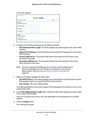 Page 33Specify Your Internet Settings 33
 Nighthawk
 X6 AC3200  Tri-Band WiFi  Router
The screen adjusts:
6. Configure the fixed IPv6 addresses for the WAN connection:
• IPv6 Address/Prefix 
 Length. The IPv6 address and prefix length of the router WAN 
interface.
• Default IPv6 Gateway . 
 The IPv6 address of the default IPv6 gateway for the router’s 
WAN interface.
• Primary DNS Server . 
 The primary DNS server that resolves IPv6 domain name 
records for the router.
• Secondary DNS Server . 
 The secondary...