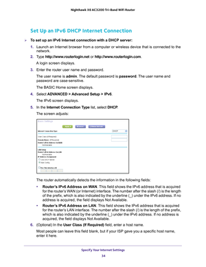 Page 34Specify Your Internet Settings 34
Nighthawk
 X6 AC3200
 Tri-Band WiFi  Router 
Set Up an IPv6 DHCP Internet Connection
To set up an IPv6 Internet connection with a DHCP server:
1. Launch an Internet browser from a computer or wireless device that is co\
nnected to the 
network.
2.  T
ype  http://www.routerlogin.net  or http://www.routerlogin.com .
A login screen displays.
3.  Enter the router user name and password.
The user name is  admin. 
 The default password is password . The user name and...