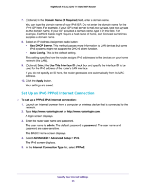 Page 35Specify Your Internet Settings 
35  Nighthawk X6 AC3200 Tri-Band WiFi Router
7. (Optional) In the Domain Name (If Required) field, enter a domain name.
You can type the domain name of your IPv6 ISP. Do not enter the domain name for the 
IPv4 ISP here. For example, if your ISP’s mail server is mail.xxx.yyy.zzz, type xxx.yyy.zzz 
as the domain name. If your ISP provided a domain name, type it in this field. For 
example, Earthlink Cable might require a host name of home, and Comcast sometimes 
supplies a...