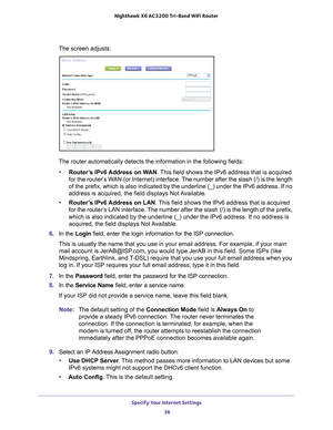 Page 36Specify Your Internet Settings 36
Nighthawk
 X6 AC3200
 Tri-Band WiFi  Router 
The screen adjusts: 
The router automatically detects the information in the following fields\
:
• Router
’s IPv6 Address on WAN . This field shows the IPv6 address that is acquired 
for the router’s WAN (or Internet) interface. The number after the slash (/) is the length 
of the prefix, which is also indicated by the underline (_) under the \
IPv6 address. If no 
address is acquired, the field displays Not Available.
•...