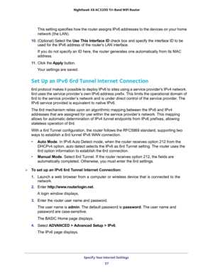 Page 37Specify Your Internet Settings 
37  Nighthawk X6 AC3200 Tri-Band WiFi Router
This setting specifies how the router assigns IPv6 addresses to the devices on your home 
network (the LAN). 
10. (Optional) Select the Use This Interface ID check box and specify the interface ID to be 
used for the IPv6 address of the router’s LAN interface.
If you do not specify an ID here, the router generates one automatically from its MAC 
address.
11. Click the Apply button.
Your settings are saved.
Set Up an IPv6 6rd...