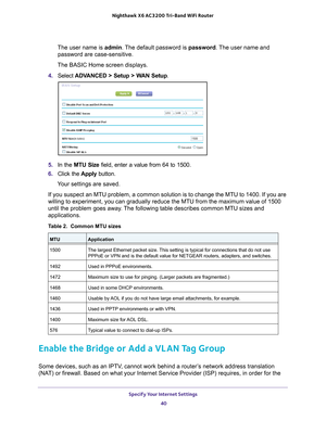 Page 40Specify Your Internet Settings 40
Nighthawk
 X6 AC3200
 Tri-Band WiFi  Router 
The user name is  admin. The default password is password . The user name and 
password are case-sensitive.
The BASIC Home screen displays.
4.  Select  ADV
 ANCED > Setup > WAN Setup . 
5. In the MTU Size field, enter a value from 64 to 1500.
6.  Click the  Apply button.
Your settings are saved.
If you suspect an MTU problem, a common solution is to change the MTU to\
 1400. If you are 
willing to experiment, you can gradually...