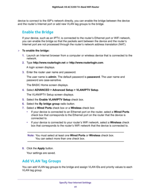 Page 41Specify Your Internet Settings 
41  Nighthawk X6 AC3200 Tri-Band WiFi Router
device to connect to the ISP’s network directly, you can enable the bridge between the device 
and the router’s Internet port or add new VLAN tag groups to the bridge. 
Enable the Bridge 
If your device, such as an IPTV, is connected to the router’s Ethernet port or WiFi network, 
you can enable the bridge so that the packets sent between the device and the router’s 
Internet port are not processed through the router’s network...