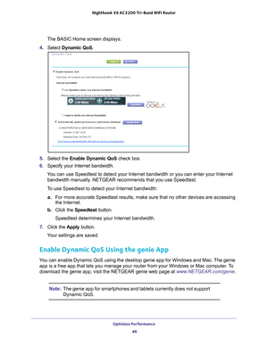 Page 46Optimize Performance 46
Nighthawk
 X6 AC3200
 Tri-Band WiFi  Router 
The BASIC Home screen displays.
4.  Select  Dynamic QoS .
5. Select the  Enable Dynamic QoS check box.
6.  Specify your Internet bandwidth.
You can use Speedtest to detect your Internet bandwidth or you can enter \
your Internet  bandwidth manually
 . NETGEAR recommends that you use Speedtest.
To use Speedtest to detect your Internet bandwidth: a. For more accurate Speedtest results, make sure that no other devices are\
 accessing 
the...