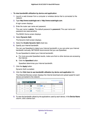 Page 48Optimize Performance 48
Nighthawk
 X6 AC3200
 Tri-Band WiFi  Router 
To view bandwidth utilization by device and application:
1. Launch a web browser from a computer or wireless device that is connecte\
d to the 
network.
2.  T
ype  http://www.routerlogin.net  or http://www.routerlogin.com .
A login screen displays.
3.  Enter the router user name and password.
The user name is  admin. 
 The default password is password . The user name and 
password are case-sensitive.
The BASIC Home screen displays.
4....