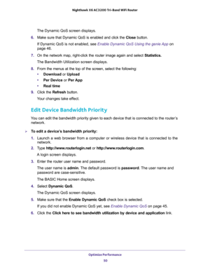 Page 50Optimize Performance 
50 Nighthawk  X6 AC3200 Tri-Band WiFi Router 
The Dynamic QoS screen displays.
6. Make sure that Dynamic QoS is enabled and click the Close button.
If Dynamic QoS is not enabled, see Enable Dynamic QoS Using the genie App on 
page 46.
7. On the network map, right-click the router image again and select Statistics.
The Bandwidth Utilization screen displays.
8. From the menus at the top of the screen, select the following:
•Download or Upload
•Per Device or Per App
•Real time
9. Click...