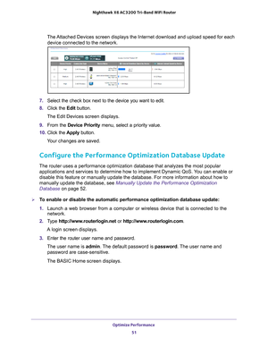 Page 51Optimize Performance 51
 Nighthawk
 X6 AC3200  Tri-Band WiFi  Router
The Attached Devices screen displays the Internet download and upload speed \
for each 
device connected to the network.
7.  Select the check box next to the device you want to edit.
8.  Click the  Edit button.
The Edit Devices screen displays.
9.  From the Device Priority menu, select a priority value.
10.  Click the  Apply button.
Your changes are saved.
Configure the Performance Optimization Database Update
The router uses a...