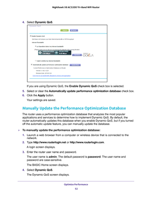 Page 52Optimize Performance 52
Nighthawk
 X6 AC3200
 Tri-Band WiFi  Router 
4. Select  Dynamic QoS .
If you are using Dynamic QoS, the Enable Dynamic QoS check box is selected.
5.  Select or clear the  Automatically update performance optimization database  check box.
6.  Click the  Apply button.
Your settings are saved.
Manually Update the Performance Optimization Database
The router uses a performance optimization database that analyzes the mo\
st popular  applications and services to determine how to...