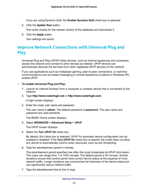 Page 53Optimize Performance 
53  Nighthawk X6 AC3200 Tri-Band WiFi Router
If you are using Dynamic QoS, the Enable Dynamic QoS check box is selected.
5. Click the Update Now button.
The router checks for the newest version of the database and downloads it.
6. Click the Apply button.
Your settings are saved.
Improve Network Connections with Universal Plug and 
Play
Universal Plug and Play (UPnP) helps devices, such as Internet appliances and computers, 
access the network and connect to other devices as needed....