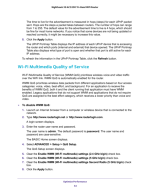 Page 54Optimize Performance 
54 Nighthawk  X6 AC3200 Tri-Band WiFi Router 
The time to live for the advertisement is measured in hops (steps) for each UPnP packet 
sent. Hops are the steps a packet takes between routers. The number of hops can range 
from 1 to 255. The default value for the advertisement time to live is 4 hops, which should 
be fine for most home networks. If you notice that some devices are not being updated or 
reached correctly, it might be necessary to increase this value.
8. Click the...