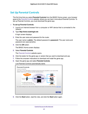 Page 57Control Access to the Internet 57
 Nighthawk
 X6 AC3200  Tri-Band WiFi  Router
Set Up Parental Controls
The first time that you select  Parental Controls from the BASIC Home screen, your browser 
goes to the  Parental Controls website, where you can learn more about Parental Controls. To 
set up Parental Controls, you must download the genie app.
To set up Parental Controls:
1.  Launch an Internet browser from a computer or WiFi device that is connec\
ted to the 
network.
2.  T
ype...