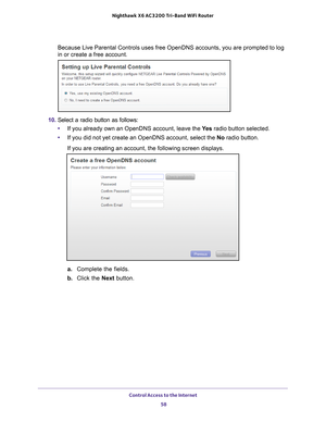 Page 58Control Access to the Internet 58
Nighthawk
 X6 AC3200
 Tri-Band WiFi  Router 
Because Live Parental Controls uses free OpenDNS accounts, you are promp\
ted to log 
in or create a free account.
10. Select a radio button as follows:
• If you already own an OpenDNS account, leave the  Ye
 s radio button selected. 
• If you did not yet create an OpenDNS account, select the No radio button.
If you are creating an account, the following screen displays.
a.  Complete the fields.
b.  Click the Next  button. 