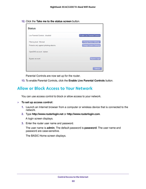 Page 60Control Access to the Internet 60
Nighthawk
 X6 AC3200
 Tri-Band WiFi  Router 
12. Click the  Take me to the status screen button.
Parental Controls are now set up for the router.
13.  T
o enable Parental Controls, click the  Enable Live Parental Controls button.
Allow or Block Access to Your Network
You can use access control to block or allow access to your network.
To set up access control:
1. Launch an Internet browser from a computer or wireless device that is co\
nnected to the 
network.
2.  T
ype...