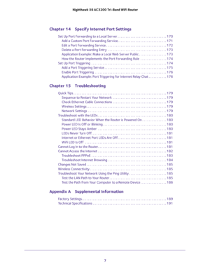 Page 7 
7  Nighthawk X6 AC3200 Tri-Band WiFi Router
Chapter 14 Specify Internet Port Settings
Set Up Port Forwarding to a Local Server . . . . . . . . . . . . . . . . . . . . . . . . . . . . . . 170
Add a Custom Port Forwarding Service. . . . . . . . . . . . . . . . . . . . . . . . . . . . . . 171
Edit a Port Forwarding Service . . . . . . . . . . . . . . . . . . . . . . . . . . . . . . . . . . . . . 172
Delete a Port Forwarding Entry  . . . . . . . . . . . . . . . . . . . . . . . . . . . . . . . . . . . ....