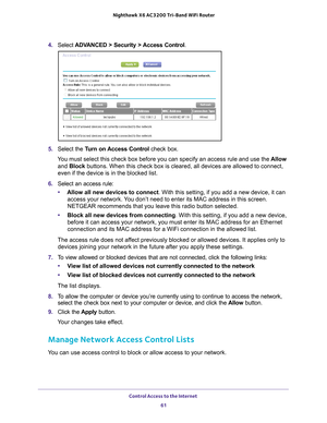 Page 61Control Access to the Internet 61
 Nighthawk
 X6 AC3200  Tri-Band WiFi  Router
4. Select  ADVANCED > Security > Access Control .
5. Select the Turn on Access Control check box.
You must select this check box before you can specify an access rule and \
use the  Allow 
and Block buttons. When this check box is cleared, all devices are allowed to con\
nect, 
even if the device is in the blocked list.
6.  Select an access rule:
• Allow all new devices to connect. With this setting, if you add a new device,...