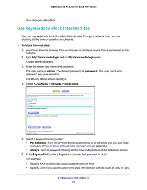 Page 63Control Access to the Internet 63
 Nighthawk
 X6 AC3200  Tri-Band WiFi  Router
Your changes take effect.
Use Keywords to Block Internet Sites
You can use keywords to block certain Internet sites from your network. You can use 
blocking all the time or based on a schedule.
To block Internet sites:
1.  Launch an Internet browser from a computer or wireless device that is co\
nnected to the 
network.
2.  T
ype  http://www.routerlogin.net  or http://www.routerlogin.com .
A login screen displays.
3.  Enter...