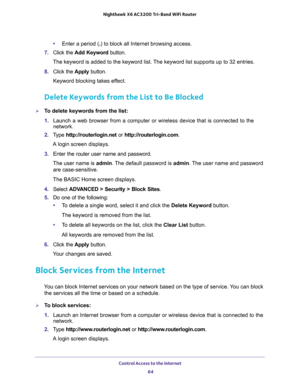 Page 64Control Access to the Internet 
64 Nighthawk  X6 AC3200 Tri-Band WiFi Router 
•Enter a period (.) to block all Internet browsing access.
7. Click the Add Keyword button.
The keyword is added to the keyword list. The keyword list supports up to 32 entries.
8. Click the Apply button.
Keyword blocking takes effect.
Delete Keywords from the List to Be Blocked
To delete keywords from the list:
1. Launch a web browser from a computer or wireless device that is connected to the 
network.
2. Type...