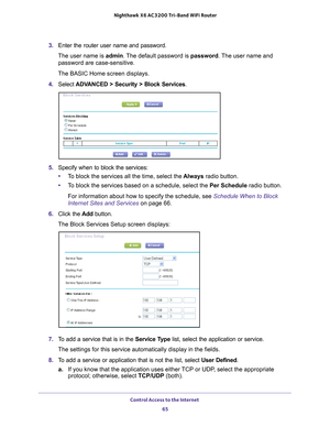 Page 65Control Access to the Internet 65
 Nighthawk
 X6 AC3200  Tri-Band WiFi  Router
3. Enter the router user name and password.
The user name is  admin. 
 The default password is password. The user name and 
password are case-sensitive.
The BASIC Home screen displays.
4.  Select 
ADVANCED > Security > Block Services .
5. Specify when to block the services:
• T
o block the services all the time, select the  Always radio button.
• T
o block the services based on a schedule, select the Per Schedule radio...