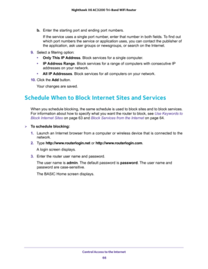 Page 66Control Access to the Internet 
66 Nighthawk  X6 AC3200 Tri-Band WiFi Router 
b. Enter the starting port and ending port numbers. 
If the service uses a single port number, enter that number in both fields. To find out 
which port numbers the service or application uses, you can contact the publisher of 
the application, ask user groups or newsgroups, or search on the Internet.
9. Select a filtering option:
•Only This IP Address. Block services for a single computer.
•IP Address Range. Block services for...