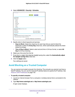 Page 67Control Access to the Internet 67
 Nighthawk
 X6 AC3200  Tri-Band WiFi  Router
4. Select  ADVANCED > Security > Schedule .
5. Specify when to block keywords and services:
• Days to Block . Select the check box for each day that you want to block the 
keywords or select the Every Day check box, which automatically selects the check 
boxes for all days. 
• T
ime of Day to Block. Select a start and end time in 24-hour format, or select  All 
Day for 24-hour blocking. 
6.  Select your time zone from the...