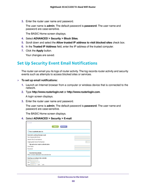 Page 68Control Access to the Internet 68
Nighthawk
 X6 AC3200
 Tri-Band WiFi  Router 
3. Enter the router user name and password.
The user name is  admin. 
 The default password is password . The user name and 
password are case-sensitive.
The BASIC Home screen displays.
4.  Select  ADV
 ANCED > Security > Block Sites .
5.  Scroll down and select the  Allow trusted IP address to visit blocked sites  check box.
6.  In the T
rusted IP Address  field, enter the IP address of the trusted computer.
7.  Click the...