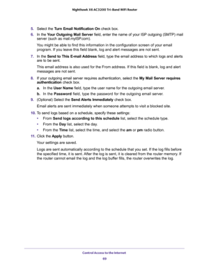 Page 69Control Access to the Internet 
69  Nighthawk X6 AC3200 Tri-Band WiFi Router
5. Select the Turn Email Notification On check box.
6. In the Your Outgoing Mail Server field, enter the name of your ISP outgoing (SMTP) mail 
server (such as mail.myISP.com). 
You might be able to find this information in the configuration screen of your email 
program. If you leave this field blank, log and alert messages are not sent.
7. In the Send to This E-mail Address field, type the email address to which logs and...