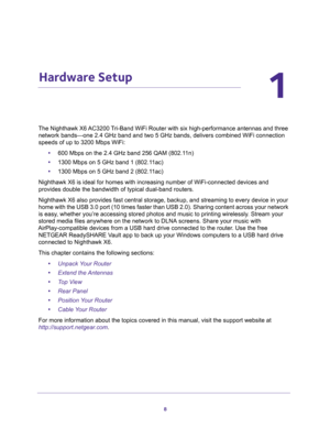 Page 88
1
1.   Hardware Setup
The Nighthawk X6 AC3200 Tri-Band WiFi Router with six high-performance antennas and three 
network bands—one 2.4 GHz band and two 5 GHz bands, delivers combined WiFi connection 
speeds of up to 3200 Mbps WiFi:
•600 Mbps on the 2.4 GHz band 256 QAM (802.11n)
•1300 Mbps on 5 GHz band 1 (802.11ac)
•1300 Mbps on 5 GHz band 2 (802.11ac) 
Nighthawk X6 is ideal for homes with increasing number of WiFi-connected devices and 
provides double the bandwidth of typical dual-band routers....