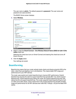 Page 76Tri-Band WiFi Connections 76
Nighthawk
 X6 AC3200
 Tri-Band WiFi  Router 
The user name is  admin. The default password is password . The user name and 
password are case-sensitive.
The BASIC Home screen displays.
4.  Select  W
 ireless.
5. Select or clear the  Smart Connect – One Wireless Network Name (SSID) for both 5 GHz 
radios check box.
Selecting this check box turns on Smart Connect and clearing this check \
box turns off 
Smart Connect.
6.  Click the  Apply button. 
Your settings are saved....