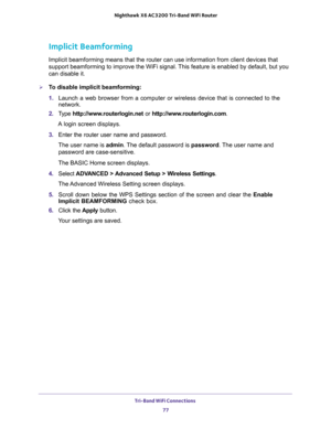 Page 77Tri-Band WiFi Connections 
77  Nighthawk X6 AC3200 Tri-Band WiFi Router
Implicit Beamforming
Implicit beamforming means that the router can use information from client devices that 
support beamforming to improve the WiFi signal. This feature is enabled by default, but you 
can disable it. 
To disable implicit beamforming:
1. Launch a web browser from a computer or wireless device that is connected to the 
network.
2. Type http://www.routerlogin.net or http://www.routerlogin.com.
A login screen...