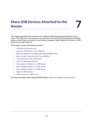 Page 7878
7
7.   Share USB Devices Attached to the 
Router
This chapter describes how to access and configure USB storage devices attached to your 
router. The USB port on the router can be used only to connect USB storage devices like flash 
drives or hard drives or a printer. Do not connect computers, USB modems, CD drives, or DVD 
drives to the router USB port.
This chapter contains the following sections:
•USB Device Requirements 
•Access a USB Device on the Network 
•Back Up Windows Computers with...