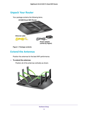 Page 9Hardware Setup 9
 Nighthawk
 X6 AC3200  Tri-Band WiFi  Router
Unpack Your Router
Your package contains the following items.
AC3200 Smart WiFi Router 
Ethernet cable Power adapter
(varies by region)
Figure 1. Package contents
Extend the Antennas
Position the antennas for the best WiFi performance.
To extend the antennas:Position all of the antennas vertically as shown. 