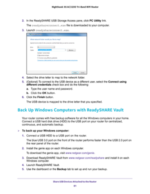 Page 81Share USB Devices Attached to the Router 81
 Nighthawk
 X6 AC3200  Tri-Band WiFi  Router
2. In the ReadySHARE USB Storage Access pane, click  PC Utility link.
The readyshareconnect.exe file is downloaded to your computer.
3.  Launch  readyshareconnect.exe.
4. Select the drive letter to map to the network folder.
5.  (Optional) 
 To connect to the USB device as a different user, select the  Connect using 
different credentials check box and do the following:
a. T
ype the user name and password.
b.  Click...