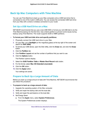 Page 82Share USB Devices Attached to the Router 
82 Nighthawk  X6 AC3200 Tri-Band WiFi Router 
Back Up Mac Computers with Time Machine
You can use Time Machine to back up your Mac computers onto a USB hard drive that is 
connected to one of the router’s USB ports. You can access the connected USB hard drive 
from your Mac with a wired or wireless connection to your router.
Set Up a USB Hard Drive on a Mac
NETGEAR recommends that you use a new USB HDD or format your old USB disk to do the 
Time Machine backup...