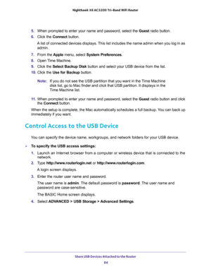 Page 84Share USB Devices Attached to the Router 
84 Nighthawk  X6 AC3200 Tri-Band WiFi Router 
5. When prompted to enter your name and password, select the Guest radio button.
6. Click the Connect button.
A list of connected devices displays. This list includes the name admin when you log in as 
admin.
7. From the Apple menu, select System Preferences.
8. Open Time Machine.
9. Click the Select Backup Disk button and select your USB device from the list. 
10. Click the Use for Backup button.
Note:If you do not...