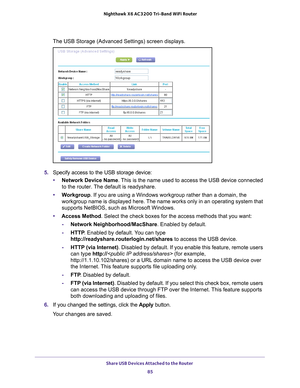 Page 85Share USB Devices Attached to the Router 85
 Nighthawk
 X6 AC3200  Tri-Band WiFi  Router
The USB Storage (Advanced Settings) screen displays.
5. Specify access to the USB storage device: 
• Network Device Name . 
 This is the name used to access the USB device connected 
to the router. The default is readyshare. 
• W
orkgroup. If you are using a Windows workgroup rather than a domain, the 
workgroup name is displayed here. The name works only in an operating system that 
supports NetBIOS, such as...