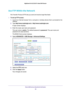 Page 86Share USB Devices Attached to the Router 86
Nighthawk
 X6 AC3200
 Tri-Band WiFi  Router 
Use FTP Within the Network
File Transfer Protocol (FTP) lets you send and receive large files faster.
To set up FTP access:
1. Launch an Internet browser from a computer or wireless device that is co\
nnected to the 
network.
2.  T
ype  http://www.routerlogin.net  or http://www.routerlogin.com .
A login screen displays.
3.  Enter the router user name and password.
The user name is  admin. 
 The default password is...