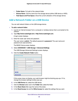 Page 88Share USB Devices Attached to the Router 88
Nighthawk
 X6 AC3200
 Tri-Band WiFi  Router 
•Folder Name. Full path of the network folder. 
• V
olume Name. Volume name from the storage device (either USB device or HDD).
•T
otal Space and Free Space. Show the current utilization of the storage device.
Add a Network Folder on a USB Device
You can add network folders on the USB storage device.
To add a network folder:
1. Launch an Internet browser from a computer or wireless device that is co\
nnected to the...