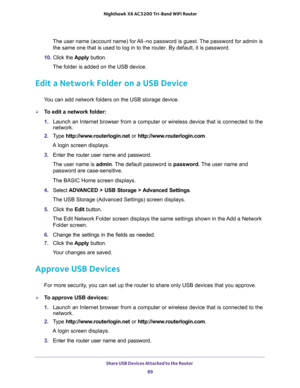 Page 89Share USB Devices Attached to the Router 
89  Nighthawk X6 AC3200 Tri-Band WiFi Router
The user name (account name) for All–no password is guest. The password for admin is 
the same one that is used to log in to the router. By default, it is password.
10. Click the Apply button.
The folder is added on the USB device.
Edit a Network Folder on a USB Device
You can add network folders on the USB storage device.
To edit a network folder:
1. Launch an Internet browser from a computer or wireless device that...