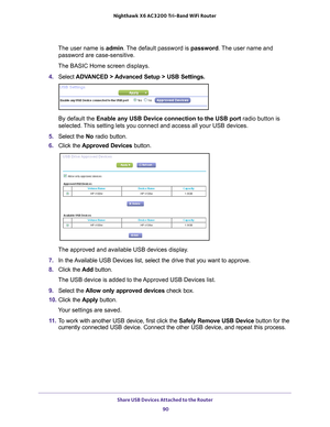 Page 90Share USB Devices Attached to the Router 90
Nighthawk
 X6 AC3200
 Tri-Band WiFi  Router 
The user name is  admin. The default password is password . The user name and 
password are case-sensitive.
The BASIC Home screen displays.
4.  Select  ADV
 ANCED > Advanced Setup > USB Settings.
By default the Enable any USB Device connection to the USB port radio button is 
selected. This setting lets you connect and access all your USB devices.
5.  Select the  No radio button.
6.  Click the Approved 
 Devices...